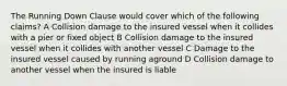 The Running Down Clause would cover which of the following claims? A Collision damage to the insured vessel when it collides with a pier or fixed object B Collision damage to the insured vessel when it collides with another vessel C Damage to the insured vessel caused by running aground D Collision damage to another vessel when the insured is liable