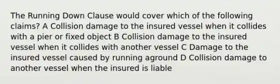 The Running Down Clause would cover which of the following claims? A Collision damage to the insured vessel when it collides with a pier or fixed object B Collision damage to the insured vessel when it collides with another vessel C Damage to the insured vessel caused by running aground D Collision damage to another vessel when the insured is liable