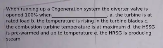 When running up a Cogeneration system the diverter valve is opened 100% when________________________. a. the turbine is at rated load b. the temperature is rising in the turbine blades c. the combustion turbine temperature is at maximum d. the HSSG is pre-warmed and up to temperature e. the HRSG is producing steam