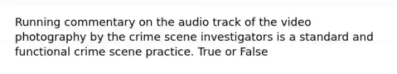 Running commentary on the audio track of the video photography by the crime scene investigators is a standard and functional crime scene practice. True or False