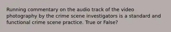 Running commentary on the audio track of the video photography by the crime scene investigators is a standard and functional crime scene practice. True or False?