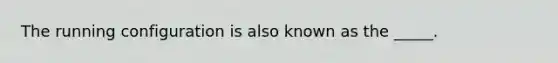 The running configuration is also known as the _____.