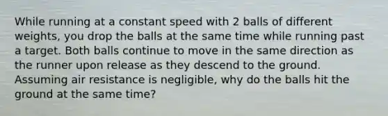 While running at a constant speed with 2 balls of different weights, you drop the balls at the same time while running past a target. Both balls continue to move in the same direction as the runner upon release as they descend to the ground. Assuming air resistance is negligible, why do the balls hit the ground at the same time?