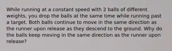 While running at a constant speed with 2 balls of different weights, you drop the balls at the same time while running past a target. Both balls continue to move in the same direction as the runner upon release as they descend to the ground. Why do the balls keep moving in the same direction as the runner upon release?