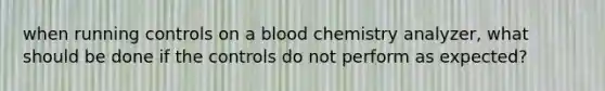 when running controls on a blood chemistry analyzer, what should be done if the controls do not perform as expected?