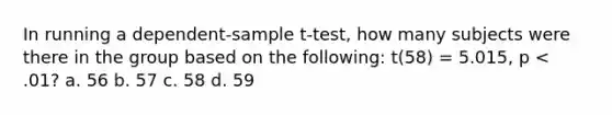 In running a dependent-sample t-test, how many subjects were there in the group based on the following: t(58) = 5.015, p < .01? a. 56 b. 57 c. 58 d. 59