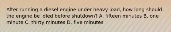 After running a diesel engine under heavy load, how long should the engine be idled before shutdown? A. fifteen minutes B. one minute C. thirty minutes D. five minutes