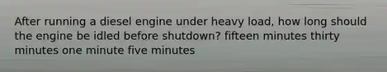 After running a diesel engine under heavy load, how long should the engine be idled before shutdown? fifteen minutes thirty minutes one minute five minutes