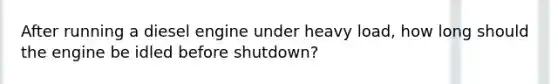 After running a diesel engine under heavy load, how long should the engine be idled before shutdown?