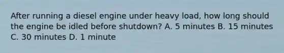 After running a diesel engine under heavy load, how long should the engine be idled before shutdown? A. 5 minutes B. 15 minutes C. 30 minutes D. 1 minute