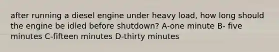 after running a diesel engine under heavy load, how long should the engine be idled before shutdown? A-one minute B- five minutes C-fifteen minutes D-thirty minutes