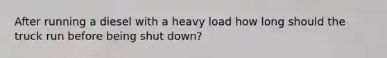 After running a diesel with a heavy load how long should the truck run before being shut down?