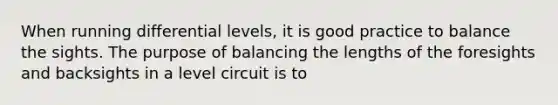 When running differential levels, it is good practice to balance the sights. The purpose of balancing the lengths of the foresights and backsights in a level circuit is to