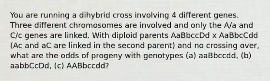 You are running a dihybrid cross involving 4 different genes. Three different chromosomes are involved and only the A/a and C/c genes are linked. With diploid parents AaBbccDd x AaBbcCdd (Ac and aC are linked in the second parent) and no crossing over, what are the odds of progeny with genotypes (a) aaBbccdd, (b) aabbCcDd, (c) AABbccdd?