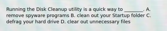 Running the Disk Cleanup utility is a quick way to ________. A. remove spyware programs B. clean out your Startup folder C. defrag your hard drive D. clear out unnecessary files