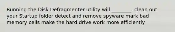 Running the Disk Defragmenter utility will ________. clean out your Startup folder detect and remove spyware mark bad memory cells make the hard drive work more efficiently