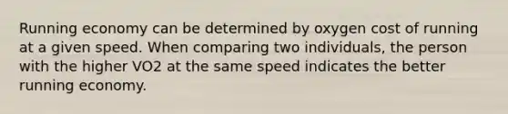 Running economy can be determined by oxygen cost of running at a given speed. When comparing two individuals, the person with the higher VO2 at the same speed indicates the better running economy.