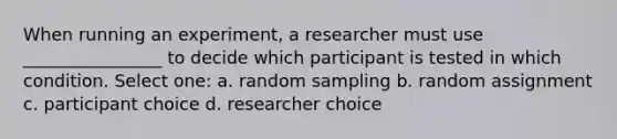 When running an experiment, a researcher must use ________________ to decide which participant is tested in which condition. Select one: a. random sampling b. random assignment c. participant choice d. researcher choice