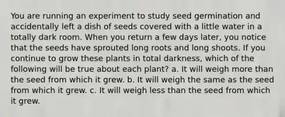 You are running an experiment to study seed germination and accidentally left a dish of seeds covered with a little water in a totally dark room. When you return a few days later, you notice that the seeds have sprouted long roots and long shoots. If you continue to grow these plants in total darkness, which of the following will be true about each plant? a. It will weigh more than the seed from which it grew. b. It will weigh the same as the seed from which it grew. c. It will weigh less than the seed from which it grew.