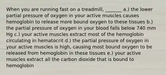 When you are running fast on a treadmill, _______ a.) the lower partial pressure of oxygen in your active muscles causes hemoglobin to release more bound oxygen to these tissues b.) the partial pressure of oxygen in your blood falls below 740 mm Hg c.) your active muscles extract most of the hemoglobin circulating in hematocrit d.) the partial pressure of oxygen in your active muscles is high, causing most bound oxygen to be released from hemoglobin in these tissues e.) your active muscles extract all the carbon dioxide that is bound to hemoglobin