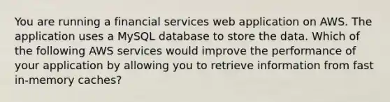 You are running a financial services web application on AWS. The application uses a MySQL database to store the data. Which of the following AWS services would improve the performance of your application by allowing you to retrieve information from fast in-memory caches?