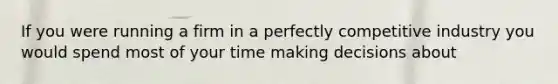 If you were running a firm in a perfectly competitive industry you would spend most of your time making decisions about