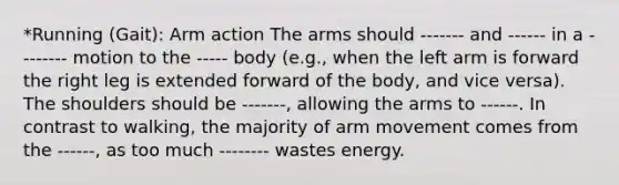 *Running (Gait): Arm action The arms should ------- and ------ in a -------- motion to the ----- body (e.g., when the left arm is forward the right leg is extended forward of the body, and vice versa). The shoulders should be -------, allowing the arms to ------. In contrast to walking, the majority of arm movement comes from the ------, as too much -------- wastes energy.