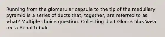 Running from the glomerular capsule to the tip of the medullary pyramid is a series of ducts that, together, are referred to as what? Multiple choice question. Collecting duct Glomerulus Vasa recta Renal tubule