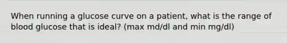 When running a glucose curve on a patient, what is the range of blood glucose that is ideal? (max md/dl and min mg/dl)