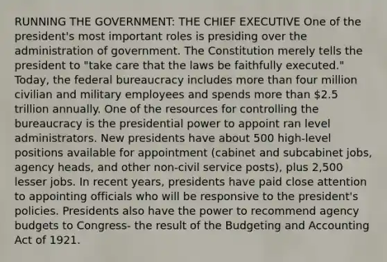 RUNNING THE GOVERNMENT: THE CHIEF EXECUTIVE One of the president's most important roles is presiding over the administration of government. The Constitution merely tells the president to "take care that the laws be faithfully executed." Today, the federal bureaucracy includes more than four million civilian and military employees and spends more than 2.5 trillion annually. One of the resources for controlling the bureaucracy is the presidential power to appoint ran level administrators. New presidents have about 500 high-level positions available for appointment (cabinet and subcabinet jobs, agency heads, and other non-civil service posts), plus 2,500 lesser jobs. In recent years, presidents have paid close attention to appointing officials who will be responsive to the president's policies. Presidents also have the power to recommend agency budgets to Congress- the result of the Budgeting and Accounting Act of 1921.