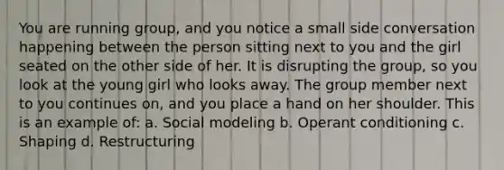 You are running group, and you notice a small side conversation happening between the person sitting next to you and the girl seated on the other side of her. It is disrupting the group, so you look at the young girl who looks away. The group member next to you continues on, and you place a hand on her shoulder. This is an example of: a. Social modeling b. Operant conditioning c. Shaping d. Restructuring