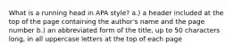 What is a running head in APA style? a.) a header included at the top of the page containing the author's name and the page number b.) an abbreviated form of the title, up to 50 characters long, in all uppercase letters at the top of each page