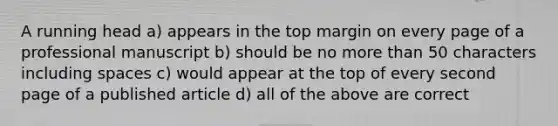 A running head a) appears in the top margin on every page of a professional manuscript b) should be no more than 50 characters including spaces c) would appear at the top of every second page of a published article d) all of the above are correct