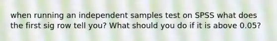 when running an independent samples test on SPSS what does the first sig row tell you? What should you do if it is above 0.05?