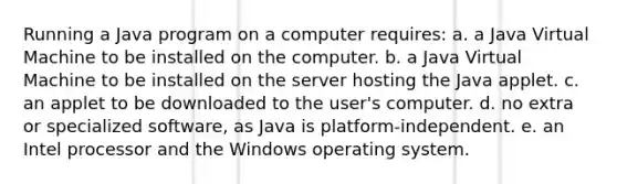 Running a Java program on a computer requires: a. a Java Virtual Machine to be installed on the computer. b. a Java Virtual Machine to be installed on the server hosting the Java applet. c. an applet to be downloaded to the user's computer. d. no extra or specialized software, as Java is platform-independent. e. an Intel processor and the Windows operating system.