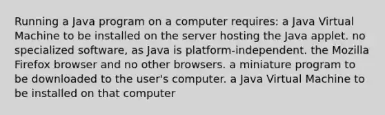 Running a Java program on a computer requires: a Java Virtual Machine to be installed on the server hosting the Java applet. no specialized software, as Java is platform-independent. the Mozilla Firefox browser and no other browsers. a miniature program to be downloaded to the user's computer. a Java Virtual Machine to be installed on that computer