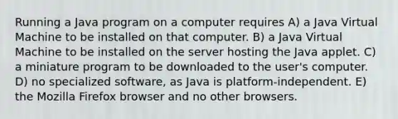 Running a Java program on a computer requires A) a Java Virtual Machine to be installed on that computer. B) a Java Virtual Machine to be installed on the server hosting the Java applet. C) a miniature program to be downloaded to the user's computer. D) no specialized software, as Java is platform-independent. E) the Mozilla Firefox browser and no other browsers.