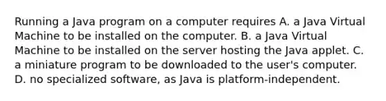 Running a Java program on a computer requires A. a Java Virtual Machine to be installed on the computer. B. a Java Virtual Machine to be installed on the server hosting the Java applet. C. a miniature program to be downloaded to the user's computer. D. no specialized software, as Java is platform-independent.