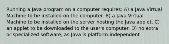 Running a Java program on a computer requires: A) a Java Virtual Machine to be installed on the computer. B) a Java Virtual Machine to be installed on the server hosting the Java applet. C) an applet to be downloaded to the user's computer. D) no extra or specialized software, as Java is platform-independent