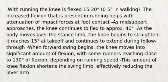 -With running the knee is flexed 15-20° (0-5° in walking) -The increased flexion that is present in running helps with attenuation of impact forces at foot contact -As midsupport approaches, the knee continues to flex to approx. 40° -As the body moves over the stance limb, the knee begins to straighten; it reaches 15° at takeoff and continues to extend during follow-through -When forward swing begins, the knee moves into significant amount of flexion, with some runners reaching close to 130° of flexion, depending on running speed -This amount of knee flexion shortens the swing limb, effectively reducing the lever arm