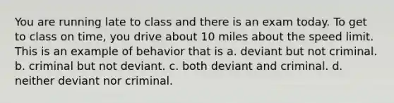 You are running late to class and there is an exam today. To get to class on time, you drive about 10 miles about the speed limit. This is an example of behavior that is a. deviant but not criminal. b. criminal but not deviant. c. both deviant and criminal. d. neither deviant nor criminal.