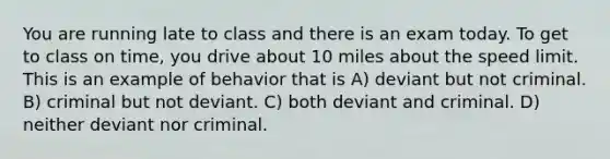 You are running late to class and there is an exam today. To get to class on time, you drive about 10 miles about the speed limit. This is an example of behavior that is A) deviant but not criminal. B) criminal but not deviant. C) both deviant and criminal. D) neither deviant nor criminal.