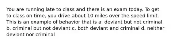 You are running late to class and there is an exam today. To get to class on time, you drive about 10 miles over the speed limit. This is an example of behavior that is a. deviant but not criminal b. criminal but not deviant c. both deviant and criminal d. neither deviant nor criminal