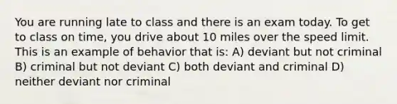 You are running late to class and there is an exam today. To get to class on time, you drive about 10 miles over the speed limit. This is an example of behavior that is: A) deviant but not criminal B) criminal but not deviant C) both deviant and criminal D) neither deviant nor criminal