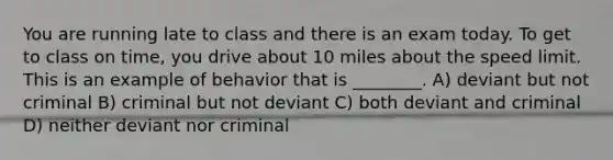 You are running late to class and there is an exam today. To get to class on time, you drive about 10 miles about the speed limit. This is an example of behavior that is ________. A) deviant but not criminal B) criminal but not deviant C) both deviant and criminal D) neither deviant nor criminal