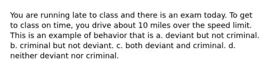 You are running late to class and there is an exam today. To get to class on time, you drive about 10 miles over the speed limit. This is an example of behavior that is a. deviant but not criminal. b. criminal but not deviant. c. both deviant and criminal. d. neither deviant nor criminal.