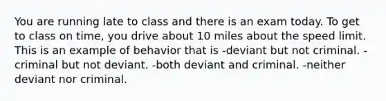 You are running late to class and there is an exam today. To get to class on time, you drive about 10 miles about the speed limit. This is an example of behavior that is -deviant but not criminal. -criminal but not deviant. -both deviant and criminal. -neither deviant nor criminal.