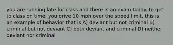 you are running late for class and there is an exam today. to get to class on time, you drive 10 mph over the speed limit. this is an example of behavior that is A) deviant but not criminal B) criminal but not deviant C) both deviant and criminal D) neither deviant nor criminal