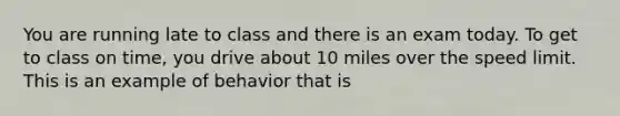 You are running late to class and there is an exam today. To get to class on time, you drive about 10 miles over the speed limit. This is an example of behavior that is