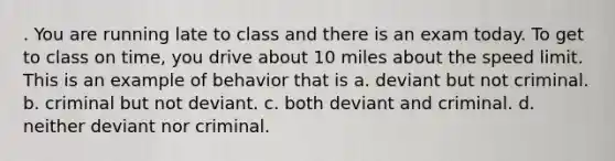 . You are running late to class and there is an exam today. To get to class on time, you drive about 10 miles about the speed limit. This is an example of behavior that is a. deviant but not criminal. b. criminal but not deviant. c. both deviant and criminal. d. neither deviant nor criminal.